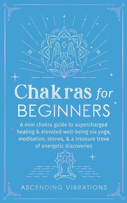 Chakras for Beginners: A Mini Chakra Guide to Supercharged Healing & Elevated Well-Being via Yoga, Meditation, Stones, & a Treasure Trove of Energetic Discoveries