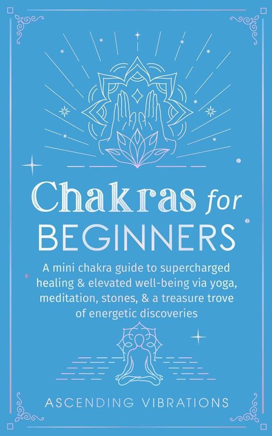 Chakras for Beginners: A Mini Chakra Guide to Supercharged Healing & Elevated Well-Being via Yoga, Meditation, Stones, & a Treasure Trove of Energetic Discoveries