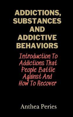 Addictions, Substances And Addictive Behaviors: Introduction To Addictions That People Battle Against And How To Recover - Anthea Peries - cover
