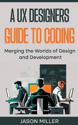 A UX Designers Guide to Coding: Merging the Worlds of Design and Development - Jason Miller - cover
