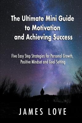 The Ultimate Mini Guide to Motivation and Achieving Success: Five Easy Step Strategies for Personal Growth, Positive Mindset and Goal Setting - James Love - cover