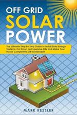 Off Grid Solar Power: The Ultimate Step by Step Guide to Install Solar Energy Systems. Cut Down on Expensive Bills and Make Your House Completely Self-Sustainable