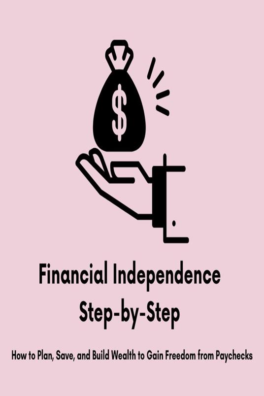 Financial Independence Step-by-Step: How to Plan, Save, and Build Wealth to Gain Freedom from Paychecks