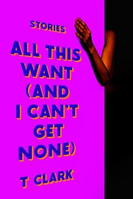 All This Want (and I Can't Get None): Stories - T. Clark - cover