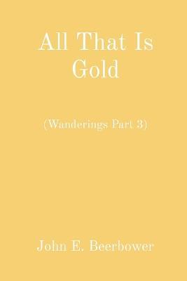 All That Is Gold: (Wanderings Part 3) - John E Beerbower - cover