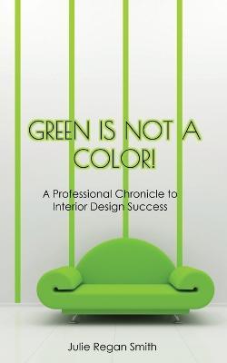 Green Is Not A Color!: A Professional Chronicle to Interior Design Success - Julie Regan Smith - cover