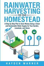 Rainwater Harvesting For Your Homestead: A Step by Step Plan to Save Money Using a Clean and Sustainable Water Supply for Your Garden, Livestock, and Home