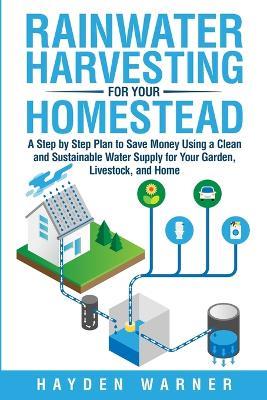Rainwater Harvesting For Your Homestead: A Step by Step Plan to Save Money Using a Clean and Sustainable Water Supply for Your Garden, Livestock, and Home - Hayden Warner - cover