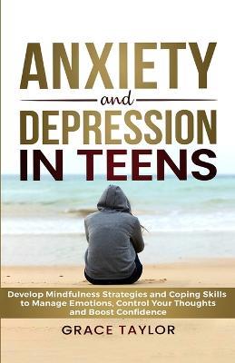 Anxiety and Depression in Teens: Develop Mindfulness Strategies & Coping Skills to Manage Emotions, Control Your Thoughts & Boost Confidence - Grace Taylor - cover