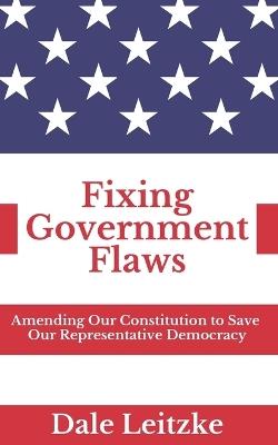 Fixing Government Flaws: Amending Our Constitution to Save Our Representative Democracy - Dale Leitzke - cover