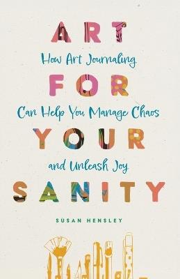 Art for Your Sanity: How Art Journaling Can Help You Manage Chaos and Unleash Joy - Susan Hensley - cover
