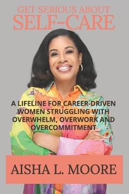 Get Serious About Self-Care: A Lifeline for Career-Driven Women Struggling with Overwhelm, Overwork and Overcommitment - Aisha L Moore - cover
