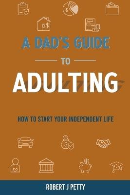 A Dad's Guide to Adulting: How to Start Your Independent Life - Robert J Petty - cover