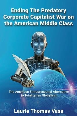 Ending The Predatory Corporate Capitalist War on the American Middle Class: The American Entrepreneurial Alternative to Totalitarian Corporate Globalism - Laurie Thomas Vass - cover
