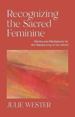 Recognizing the Sacred Feminine: Stories and Meditations for the Rebalancing of Our World - Julie Wester - cover