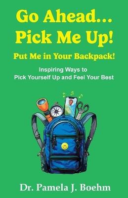 Go Ahead...Pick Me Up! Put Me in Your Backpack!: Inspiring Ways to Pick Yourself Up and Feel Your Best - Pamela J Boehm - cover