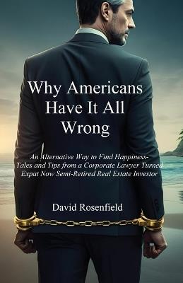 Why Americans Have It All Wrong: An Alternative Way to Find Happiness-Tales and Tips from a Corporate Lawyer Turned Expat Now Semi-Retired Real Estate Investor - David Rosenfield - cover