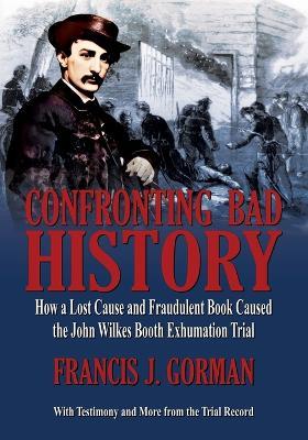 Confronting Bad History -- How a Lost Cause and Fraudulent Book Caused the John Wilkes Booth Exhumation Trial - Francis J Gorman - cover