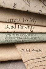 Letters To My Dead Parents: Navigating the Dark Shadows of Childhood Abuse, Adult Addiction, and the Road to Recovery