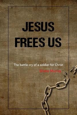 Jesus Frees Us: The battle cry of a soldier for Christ - Shane Murray - cover