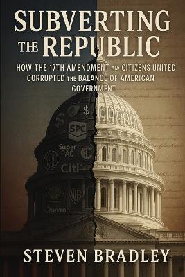 Subverting the Republic: How the 17th Amendment and Citizens United Corrupted the Balance of American Government - Steven Bradley - cover