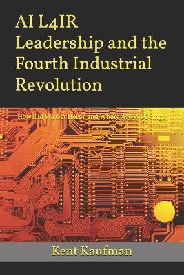 AI L4IR Leadership and the Fourth Industrial Revolution: How Did We Get Here? and Where Are We Going? - Kent Kaufman - cover