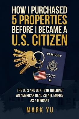 How I Bought Five Properties Before Becoming a U.S. Citizen: The do's and don'ts of building an American real estate empire as a millennial migrant - Mark Yu - cover