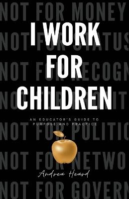 I Work for Children: An Educator's Guide to Purpose and Practice - Andrea N Heard - cover