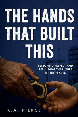 The Hands That Built This: Restoring Respect and Rebuilding the Future of the Trades - K A Pierce - cover