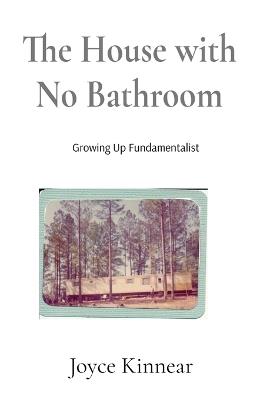 The House with No Bathroom: Growing Up Fundamentalist: Growing Up Fundamentalist: Growing Up Fundamentalist - Joyce Kinnear - cover