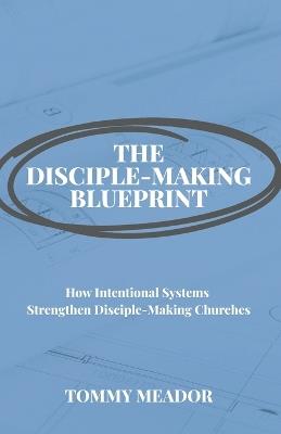 The Disciple-Making Blueprint: How Intentional Systems Strengthen Disciple-Making Churches - Tommy Meador - cover