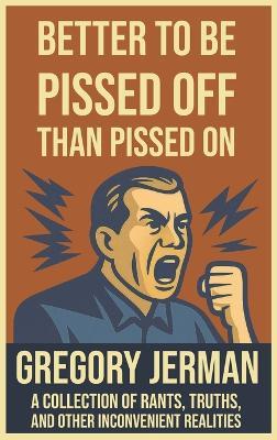 Better to Be Pissed Off Than Pissed On: A Collection of Rants, Truths, and Other Inconvenient Realities - Gregory Jerman - cover