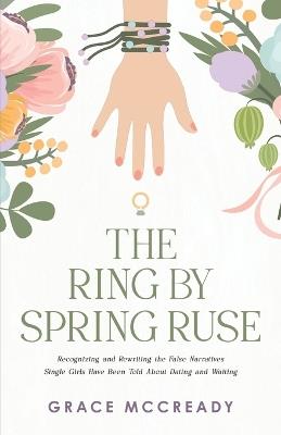 The Ring by Spring Ruse: Recognizing and Rewriting the False Narratives Single Girls Have Been Told About Dating and Waiting - Grace McCready - cover