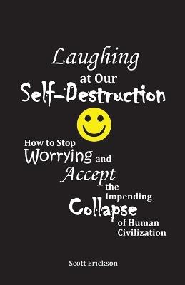 Laughing at Our Self-Destruction: How to Stop Worrying and Accept the Impending Collapse of Human Civilization - Scott Erickson - cover