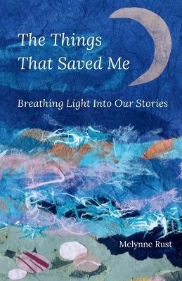 The Things That Saved Me: Breathing Light Into Our Stories - Melynne Rust - cover