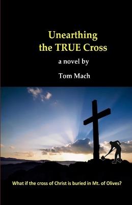 Unearthing The True Cross: What if the cross of Christ is buried in the Mt. of Olives? - Tom Mach - cover