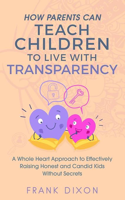 How Parents Can Teach Children to Live With Transparency: A Whole Heart Approach to Effectively Raising Honest and Candid Kids Without Secrets