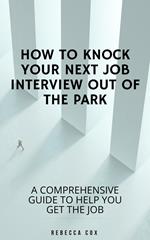 How To Knock Your Next Job Interview Out Of The Park: A Comprehensive Guide To Help You Get The Job