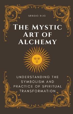 The Mystic Art of Alchemy: Understanding the Symbolism and Practice of Spiritual Transformation - Sergio Rijo - cover