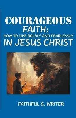 Courageous Faith: How to Live Boldly and Fearlessly in Jesus Christ - Faithful G Writer - cover