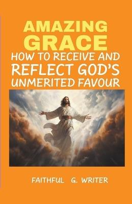 Amazing Grace: How to Receive and Reflect God's Unmerited Favor - Faithful G Writer - cover