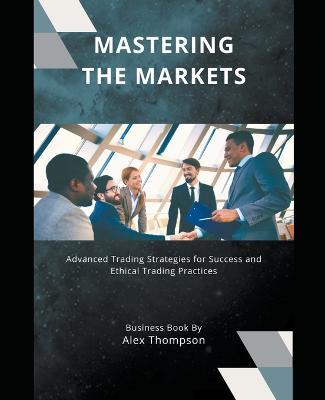 Mastering the Markets: Advanced Trading Strategies for Success and Ethical Trading Practices - Alex Thompson - cover