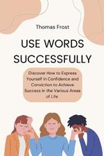 Use Words Successfully: Discover How to Express Yourself in Confidence and Conviction to Achieve Success in the Various Areas of Life
