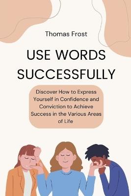 Use Words Successfully: Discover How to Express Yourself in Confidence and Conviction to Achieve Success in the Various Areas of Life - Thomas Frost - cover