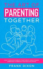 The Art of Parenting Together: How to Be Good Parents Together by Using Dynamic Parenting to Improve Your Kid's Childhood