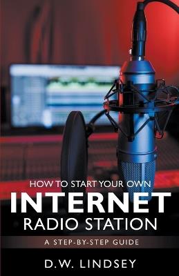 HOW TO START YOUR OWN INTERNET RADIO STATION...A step by step guide - D W Lindsey - cover