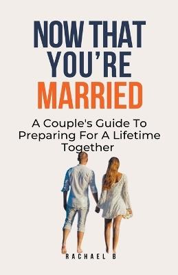 Now That You're Married: A Couple's Guide To Preparing For A Lifetime Together - Rachael B - cover