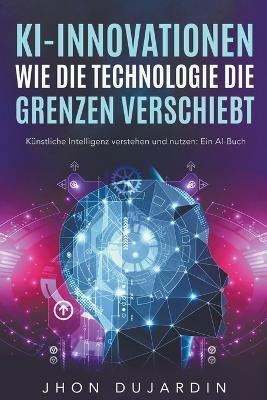 KI-Innovationen: Wie die Technologie die Grenzen verschiebt Kunstliche Intelligenz verstehen und nutzen: Ein AI-Buch - Jhon Dujardin - cover