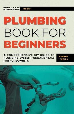 Plumbing Book for Beginners: A Comprehensive DIY Guide to Plumbing System Fundamentals for Homeowners on Kitchen and Bathroom Sink, Drain, Toilet Repairs or Replacements - Harper Wells - cover