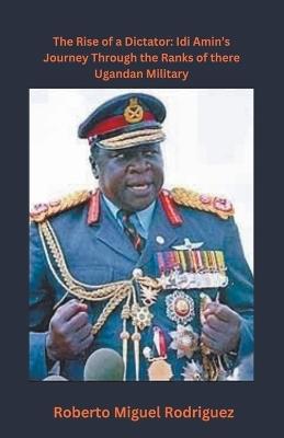 The Rise of a Dictator: Idi Amin's Journey Through the Ranks of the Ugandan Military - Roberto Miguel Rodriguez - cover